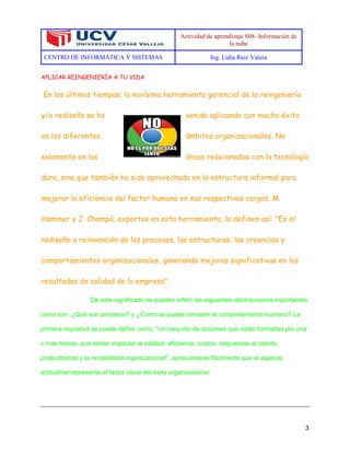 Actividad de aprendizaje S08- Información de
la nube
CENTRO DE INFORMÁTICA Y SISTEMAS Ing. Lidia Ruiz Valera
3
APLICAR REINGENIERÍA A TU VIDA
En los últimos tiempos, la novísima herramienta gerencial de la reingeniería
y/o rediseño se ha venido aplicando con mucho éxito
en los diferentes ámbitos organizacionales. No
solamente en las áreas relacionadas con la tecnología
dura, sino que también ha sido aprovechada en la estructura informal para
mejorar la eficiencia del factor humano en sus respectivos cargos. M.
Hammer y J. Champú, expertos en esta herramienta, la definen así: "Es el
rediseño o reinvención de los procesos, las estructuras, las creencias y
comportamientos organizacionales, generando mejoras significativas en los
resultados de calidad de la empresa".
De este significado se pueden inferir las siguientes abstracciones importantes
como son: ¿Qué son procesos? y ¿Cómo se puede concebir el comportamiento humano? La
primera inquietud se puede definir como: "un conjunto de acciones que están formadas por una
o más tareas, que deben impactar la calidad, eficiencia, costos, respuestas al cliente,
productividad y la rentabilidad organizacional", apreciándose fácilmente que el aspecto
actitudinal representa el factor clave del éxito organizacional.
 