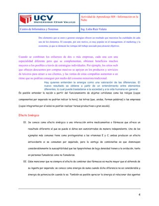Actividad de Aprendizaje S08 - Información en la
Nube
Centro de Informática y Sistemas Ing. Lidia Ruiz Valera
4
Dos elementos que se unen y generan sinergias ofrecen un resultado que maximiza las cualidades de cada
uno de los elementos. El concepto, por este motivo, es muy popular en el management, el marketing y la
economía, ya que se destacan las ventajas del trabajo asociado para alcanzar objetivos.
Cuando se combinan los esfuerzos de dos o más empresas, cada una con una
especialidad diferente pero que se complementan, obtienen beneficios muchos
mayores a los posibles a través de estrategias individuales. Por ejemplo, los sitios web
que ofrecen descuentos por compras masivas se apoyan en los productos y servicios
de terceros para atraer a sus clientes, y las ventas de estas compañías aumentan a un
ritmo que no podrían conseguir por medio del consumo minorista tradicional.
Hay quienes entienden la sinergia como una valoración de las diferencias. El
nuevo resultado se obtiene a partir de un entendimiento entre elementos
diferentes, lo cual puede trasladarse a la sociedad y a la vida humana en general.
Es posible entender la noción a partir del funcionamiento de objetos cotidianos como los relojes (cuyos
componentes por separado no podrían indicar la hora), las letras (que, unidas, forman palabras) o las empresas
(cuyos integrantes por sí solos no podrían realizar tareas productivas a gran escala).
Efecto Sinérgico
01. Se conoce como efecto sinérgico a una interacción entre medicamentos o fármacos que ofrece un
resultado diferente al que se puede si éstos son suministrados de manera independiente. Uno de los
ejemplos más comunes tiene como protagonistas a las vitaminas E y C; ambas producen un efecto
antioxidante si se consumen por separado, pero la ventaja de combinarlas es que disminuyen
considerablemente la susceptibilidad que las lipoproteínas de baja densidad tienen a la oxidación, tanto
en personas fumadoras como no fumadoras.
02. Cabe mencionar que no siempre el efecto de combinar dos fármacos es mucho mayor que el obtenido de
su ingesta por separado; se conoce como sinergia de suma cuando dicha diferencia no es considerable y
sinergia de potenciación cuando lo es. También es posible apreciar la sinergia al relacionar dos agentes
 