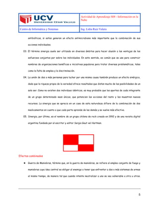Actividad de Aprendizaje S08 - Información en la
Nube
Centro de Informática y Sistemas Ing. Lidia Ruiz Valera
5
antibióticos, si estos generan un efecto antimicrobiano más importante que la combinación de sus
acciones individuales.
03. El término sinergia suele ser utilizado en diversos ámbitos para hacer alusión a las ventajas de los
esfuerzos conjuntos por sobre los individuales. En este sentido, es común que se use para construir
nombres de organizaciones benéficas e iniciativas populares para tratar diversas problemáticas, tales
como la falta de empleo y la discriminación.
04. La unión de dos o más personas para luchar por una misma causa también produce un efecto sinérgico,
dado que la riqueza propia de la variedad ofrece resultados que distan mucho de las posibilidades de un
solo ser. Como no existen dos individuos idénticos, es muy probable que los aportes de cada integrante
de un grupo determinado sean únicos, que potencien las acciones del resto y les muestren nuevos
recursos. La sinergia que se aprecia en un caso de esta naturaleza difiere de la combinación de dos
medicamentos en cuanto a que cada parte aprende de las demás y se vuelve más efectiva.
05. Sinergia, por último, es el nombre de un grupo chileno de rock creado en 1992 y de una revista digital
argentina fundada por el escritor y editor Sergio Gaut vel Hartman.
Efectos combinados
★ Guerra de Maniobras, término que, en la guerra de maniobras, se refiere al empleo conjunto de fuego y
maniobras cuya idea central es obligar al enemigo a tener que enfrentar a dos o más sistemas de armas
al mismo tiempo, de manera tal que cuando intente neutralizar a uno se vea vulnerable a otro u otros.
 