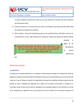 Actividad de Aprendizaje S08 - Información en la
Nube
Centro de Informática y Sistemas Ing. Lidia Ruiz Valera
6
“La mayor utilidad de la potencia de fuego no es su valor destructivo intrínseco sino que la confusión
moral que puede causar”.
★ Sinergia, término que, en ciencias físicas, se refiere a un fenómeno cuya explicación más simple reside
en el análisis de la dinámica de un sistema.
★ Efecto sinérgico, interacción medicamentosa que da como resultado efectos combinados o aditivos con
la administración de dos o más fármacos, que resultan ser mayores que aquellos que podrían haberse
alcanzado si
alguno de los
medicamentos
se hubiera
administrado
solo.
Aplicaciones y ejemplos
A) Aplicaciones
La sinergia es un concepto importante en un sinnúmero de aplicaciones; por ejemplo en la computación, donde las
máquinas son capaces de procesar números notablemente mejor que los seres humanos, pero carecen de sentido
común, por lo que el trabajo en conjunto de computadoras y humanos da excelentes resultados, mejores que los
posibles de lograr trabajando por separados. En el ámbito de la medicina encontramos el concepto en la
toxicología, donde los efectos de la suma de compuestos en un organismo pueden ser muy diferente a la acción
de los compuestos por separados. Pero la gran aplicación se da en el ámbito de las relaciones humanas en la
 