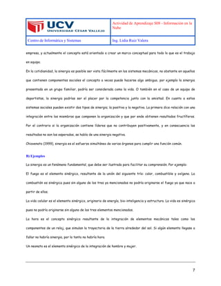 Actividad de Aprendizaje S08 - Información en la
Nube
Centro de Informática y Sistemas Ing. Lidia Ruiz Valera
7
empresa, y actualmente el concepto está orientado a crear un marco conceptual para todo lo que es el trabajo
en equipo.
En la cotidianidad, la sinergia es posible ser vista fácilmente en los sistemas mecánicos, no obstante en aquellos
que contienen componentes sociales el concepto a veces puede hacerse algo ambiguo, por ejemplo la sinergia
presentada en un grupo familiar, podría ser considerada como la vida. O también en el caso de un equipo de
deportistas, la sinergia podrías ser el placer por la competencia junto con la amistad. En cuanto a estos
sistemas sociales pueden existir dos tipos de sinergia; la positiva y la negativa. La primera dice relación con una
integración entre los miembros que componen la organización y que por ende obtienen resultados fructíferos.
Por el contrario si la organización contiene líderes que no contribuyen positivamente, y en consecuencia los
resultados no son los esperados, se habla de una sinergia negativa.
Chiavenato (1999), sinergia es el esfuerzo simultáneo de varios órganos para cumplir una función común.
B) Ejemplos
La sinergia es un fenómeno fundamental, que debe ser ilustrado para facilitar su comprensión. Por ejemplo:
El fuego es el elemento sinérgico, resultante de la unión del siguiente trío: calor, combustible y oxígeno. La
combustión es sinérgica pues sin alguno de los tres ya mencionados no podría originarse el fuego ya que nace a
partir de ellos.
La vida celular es el elemento sinérgico, originario de energía, bio-inteligencia y estructura. La vida es sinérgica
pues no podría originarse sin alguno de los tres elementos mencionados.
La hora es el concepto sinérgico resultante de la integración de elementos mecánicos tales como los
componentes de un reloj, que simulan la trayectoria de la tierra alrededor del sol. Si algún elemento llegase a
fallar no habría sinergia, por lo tanto no habría hora.
Un neonato es el elemento sinérgico de la integración de hombre y mujer.
 