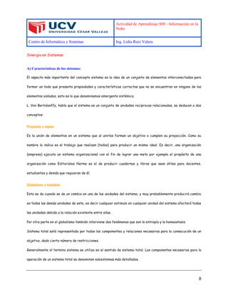 Actividad de Aprendizaje S08 - Información en la
Nube
Centro de Informática y Sistemas Ing. Lidia Ruiz Valera
8
Sinergia en Sistemas
A) Características de los sistemas:
El aspecto más importante del concepto sistema es la idea de un conjunto de elementos interconectados para
formar un todo que presenta propiedades y características correctas que no se encuentran en ninguno de los
elementos aislados, esto es lo que denominamos emergente sistémico.
L. Von Bertalanffy, habla que el sistema es un conjunto de unidades reciprocas relacionadas, se deducen a dos
conceptos:
Propósito u objeto
Es la unión de elementos en un sistema que al unirlos forman un objetivo o cumplen su proyección. Como su
nombre lo indica es el trabajo que realizan (todos) para producir un mismo ideal. Es decir, una organización
(empresa) ejecuta un sistema organizacional con el fin de lograr una meta por ejemplo el propósito de una
organización como Editoriales Norma es el de producir cuadernos y libros que sean útiles para docentes,
estudiantes y demás que requieran de él.
Globalismo o totalidad
Esta se da cuando se da un cambio en una de las unidades del sistema, y muy probablemente producirá cambio
en todas las demás unidades de este, es decir cualquier estimulo en cualquier unidad del sistema afectará todas
las unidades debido a la relación existente entre ellas.
Por otra parte en el globalismo también interviene dos fenómenos que son la entropía y la homeostasis.
Sistema total está representado por todos los componentes y relaciones necesarios para la consecución de un
objetivo, dado cierto número de restricciones.
Generalmente el termino sistema se utiliza en el sentido de sistema total. Los componentes necesarios para la
operación de un sistema total se denominan subsistemas más detallados.
 