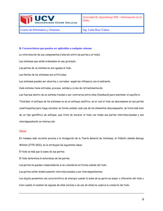 Actividad de Aprendizaje S08 - Información en la
Nube
Centro de Informática y Sistemas Ing. Lidia Ruiz Valera
9
B. Características que pueden ser aplicables a cualquier sistema
La interrelación de sus componentes (relación entre las partes y el todo).
Los sistemas que están ordenados en una jerarquía.
Las partes de un sistema no son iguales al todo.
Los límites de los sistemas son artificiales.
Los sistemas pueden ser abiertos o cerrados- según las influencia con el ambiente.
Cada sistema tiene entradas, proceso, salidas y ciclos de retroalimentación.
Las fuerzas dentro de un sistema tienden a ser contrarios entre ellas (feedback) para mantener el equilibrio.
Totalidad: el enfoque de los sistemas no es un enfoque analítico, en el cual el todo se descompone en sus partes
constituyentes para luego estudiar en forma aislada cada una de los elementos descompuesto: se trata más bien
de un tipo gestáltico de enfoque, que trata de encarar el todo con todas sus partes interrelacionadas y son
interdependiente en interacción.
Ideas
En tiempos más reciente previos a la divulgación de la Teoría General de Sistemas, el filósofo alemán George
Wihelm (1770-1831), se le atribuyen las siguientes ideas:
El todo es más que la suma de sus partes.
El todo determina la naturaleza de las partes.
Las partes no pueden comprenderse si se consideran en forma aislada del todo.
Las partes están dinámicamente interrelacionadas y son interdependientes.
Los objeto presentan una característica de sinergia cuando la suma de su parte es mayor o diferente del todo o
bien cuando el examen de algunas de ellas (incluso a da una de ellas) no explica la conducta del todo.
 