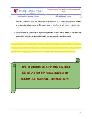 Actividad de aprendizaje s08 - información en la
nube
centro de informática y sistemas Ing. Lidia Ruiz Valera
6
caso de la reingeniería, pero, más que profundizar en la explicación de ésta técnica aplicada a procesos
organizacionales, quiero explicarte cómo puedes llevar los beneficios de esta técnica a tu propia vida.
★ Continuando con el ejemplo de las empresas, no perdamos de vista que las mismas se conforman por
personas que trabajan y se relacionan entre sí y algo muy importante, toman decisiones.
Creo firmemente que si tú pudieses hacer de la auto-observación un hábito y aplicar todos los recursos que
dispones (mentales, emocionales y corporales) al servicio de tu evolución como persona, podrás aprender a
“enderezarte” o “corregirte” y “funcionar” mejor en cualquier área de la vida en la que te desenvuelvas.
 