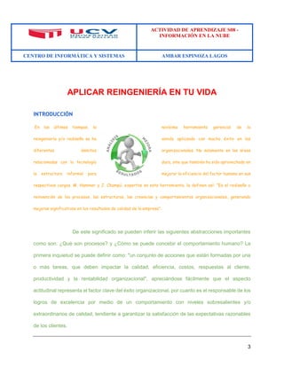 ACTIVIDAD DE APRENDIZAJE S08 - 
INFORMACIÓN EN LA NUBE 
CENTRO DE INFORMÁTICA Y SISTEMAS AMBAR ESPINOZA LAGOS 
3 
APLICAR REINGENIERÍA EN TU VIDA 
INTRODUCCIÓN 
En los últimos tiempos, la novísima herramienta gerencial de la reingeniería y/o rediseño se ha venido aplicando con mucho éxito en los diferentes ámbitos organizacionales. No solamente en las áreas relacionadas con la tecnología dura, sino que también ha sido aprovechada en la estructura informal para mejorar la eficiencia del factor humano en sus respectivos cargos. M. Hammer y J. Champú, expertos en esta herramienta, la definen así: "Es el rediseño o reinvención de los procesos, las estructuras, las creencias y comportamientos organizacionales, generando mejoras significativas en los resultados de calidad de la empresa". 
De este significado se pueden inferir las siguientes abstracciones importantes como son: ¿Qué son procesos? y ¿Cómo se puede concebir el comportamiento humano? La primera inquietud se puede definir como: "un conjunto de acciones que están formadas por una o más tareas, que deben impactar la calidad, eficiencia, costos, respuestas al cliente, productividad y la rentabilidad organizacional", apreciándose fácilmente que el aspecto actitudinal representa el factor clave del éxito organizacional, por cuanto es el responsable de los logros de excelencia por medio de un comportamiento con niveles sobresalientes y/o extraordinarios de calidad, tendiente a garantizar la satisfacción de las expectativas razonables de los clientes.  