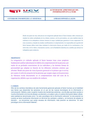 ACTIVIDAD DE APRENDIZAJE S08 - 
INFORMACIÓN EN LA NUBE 
CENTRO DE INFORMÁTICA Y SISTEMAS AMBAR ESPINOZA LAGOS 
4 
Desde este punto de vista, todo proceso de reingeniería aplicado hacia el factor humano, debe comenzar por estudiar los estilos actitudinales de los clientes externos y de los proveedores, así como también tratar de reafirmar en los trabajadores (clientes internos) la mejor cualidad para garantizar el éxito empresarial. En estos escenarios y tratando de estudiar científicamente el comportamiento, los responsables de la gestión del factor humano deben reunir datos mediante la observación directa, por medio de los cuestionarios y las entrevistas, de los vídeos y documentos escritos, con la finalidad de identificar las variables que utilizan los trabajadores para conducirse. 
PROPÓSITO 
La reingeniería y/o rediseño aplicado al factor humano tiene como propósito fundamental cambiar radicalmente los hábitos de comportamiento de las personas, por medio de un profundo conocimiento de los individuos y las distintas formas de personalidad que adoptan en función de los diferentes estímulos externos que afrontan. Desde este punto de vista el proceso gerencial es lo primero que se revisa, por cuanto el estilo de actuación de las personas que ocupan cargos en las posiciones de lideranza incide directamente en el comportamiento total del resto de la organización, debido a que son modelos de conducta. 
CAMBIOS 
Otro de los cambios dramáticos de esta herramienta gerencial aplicada al factor humano es la habilidad que tienen que desarrollar las personas en el uso de las nuevas tecnologías de la información y comunicación. Debido a esto, la gente muestra dos tendencias extremas: una de ellas que tiene acceso a mucha información a la hora de adoptar una decisión y no saben cuál y ni cuánta información deben utilizar, esta realidad es denominada como: "el valor psicológico de la información sobrante"; la otra posición es cuando se tiene insuficiente información en términos de cantidad y calidad y -al momento de adoptar la decisión- , se encuentran que existe escasez de información, esta posición se denomina: "el valor psicológico de la información faltante". 
 