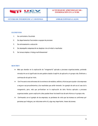 ACTIVIDAD DE APRENDIZAJE S08 - 
INFORMACIÓN EN LA NUBE 
CENTRO DE INFORMÁTICA Y SISTEMAS AMBAR ESPINOZA LAGOS 
5 
ELEMENTOS 
1. De contratado a facultado 
2. De departamentos funcionales a equipos de procesos 
3. De entrenamiento a educación 
4. De desempeño compensación se desplaza: de actividad a resultados 
5. De tareas simples a trabajo multidimensional 
RESUMEN 
★ Más que ahondar en la explicación de “reingeniería” aplicada a procesos organizacionales, pretende introducirte en el significado de esta palabra desde el espíritu de aplicarla a tu propia vida. Entérate a continuación de qué se trata. 
★ Con frecuencia nos enteramos de la existencia de modelos, análisis y técnicas para ayudar a las empresas a mejorar sus procedimientos y los resultados que están teniendo. Un ejemplo de esto es el caso de la reingeniería, pero, más que profundizar en la explicación de ésta técnica aplicada a procesos organizacionales, quiero explicarte cómo puedes llevar los beneficios de esta técnica a tu propia vida. 
★ Continuando con el ejemplo de las empresas, no perdamos de vista que las mismas se conforman por personas que trabajan y se relacionan entre sí y algo muy importante, toman decisiones. 
 