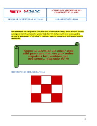 ACTIVIDAD DE APRENDIZAJE S08 - 
INFORMACIÓN EN LA NUBE 
CENTRO DE INFORMÁTICA Y SISTEMAS AMBAR ESPINOZA LAGOS 
6 
Creo firmemente que si tú pudieses hacer de la auto-observación un hábito y aplicar todos los recursos que dispones (mentales, emocionales y corporales) al servicio de tu evolución como persona, podrás aprender a “enderezarse” o “corregirme” y “funcionar” mejor en cualquier área de la vida en la que te desenvuelves. 
REFERENCIAS BIBLIOGRÁFICAS 
