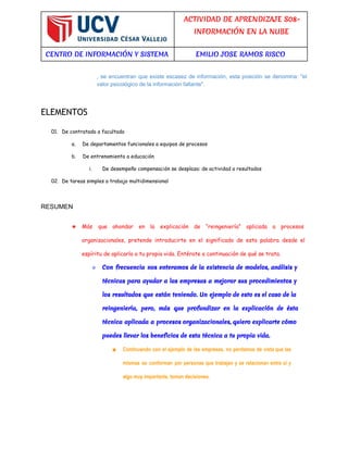 ACTIVIDAD DE APRENDIZAJE S08- 
INFORMACIÓN EN LA NUBE 
CENTRO DE INFORMACIÓN Y SISTEMA EMILIO JOSE RAMOS RISCO 
, se encuentran que existe escasez de información, esta posición se denomina: "el 
valor psicológico de la información faltante". 
ELEMENTOS 
01. De contratado a facultado 
a. De departamentos funcionales a equipos de procesos 
b. De entrenamiento a educación 
i. De desempeño compensación se desplaza: de actividad a resultados 
02. De tareas simples a trabajo multidimensional 
RESUMEN 
★ Más que ahondar en la explicación de “reingeniería” aplicada a procesos 
organizacionales, pretende introducirte en el significado de esta palabra desde el 
espíritu de aplicarla a tu propia vida. Entérate a continuación de qué se trata. 
○ Con frecuencia nos enteramos de la existencia de modelos, análisis y 
técnicas para ayudar a las empresas a mejorar sus procedimientos y 
los resultados que están teniendo. Un ejemplo de esto es el caso de la 
reingeniería, pero, más que profundizar en la explicación de ésta 
técnica aplicada a procesos organizacionales, quiero explicarte cómo 
puedes llevar los beneficios de esta técnica a tu propia vida. 
■ Continuando con el ejemplo de las empresas, no perdamos de vista que las 
mismas se conforman por personas que trabajan y se relacionan entre sí y 
algo muy importante, toman decisiones. 
 