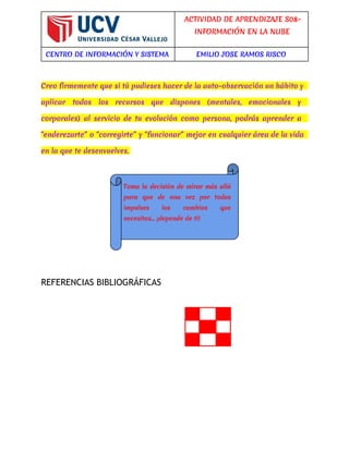 ACTIVIDAD DE APRENDIZAJE S08- 
INFORMACIÓN EN LA NUBE 
CENTRO DE INFORMACIÓN Y SISTEMA EMILIO JOSE RAMOS RISCO 
Creo firmemente que si tú pudieses hacer de la auto-observación un hábito y 
aplicar todos los recursos que dispones (mentales, emocionales y 
corporales) al servicio de tu evolución como persona, podrás aprender a 
“enderezarte” o “corregirte” y “funcionar” mejor en cualquier área de la vida 
en la que te desenvuelves. 
REFERENCIAS BIBLIOGRÁFICAS 
