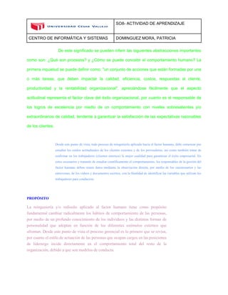 SO8- ACTIVIDAD DE APRENDIZAJE 
CENTRO DE INFORMÁTICA Y SISTEMAS DOMINGUEZ MORA, PATRICIA 
De este significado se pueden inferir las siguientes abstracciones importantes como son: ¿Qué son procesos? y ¿Cómo se puede concebir el comportamiento humano? La primera inquietud se puede definir como: "un conjunto de acciones que están formadas por una o más tareas, que deben impactar la calidad, eficiencia, costos, respuestas al cliente, productividad y la rentabilidad organizacional", apreciándose fácilmente que el aspecto actitudinal representa el factor clave del éxito organizacional, por cuanto es el responsable de los logros de excelencia por medio de un comportamiento con niveles sobresalientes y/o extraordinarios de calidad, tendente a garantizar la satisfacción de las expectativas razonables de los clientes. 
Desde este punto de vista, todo proceso de reingeniería aplicado hacia el factor humano, debe comenzar por estudiar los estilos actitudinales de los clientes externos y de los proveedores, así como también tratar de reafirmar en los trabajadores (clientes internos) la mejor cualidad para garantizar el éxito empresarial. En estos escenarios y tratando de estudiar científicamente el comportamiento, los responsables de la gestión del factor humano deben reunir datos mediante la observación directa, por medio de los cuestionarios y las entrevistas, de los vídeos y documentos escritos, con la finalidad de identificar las variables que utilizan los trabajadores para conducirse. 
PROPÓSITO 
La reingeniería y/o rediseño aplicado al factor humano tiene como propósito fundamental cambiar radicalmente los hábitos de comportamiento de las personas, por medio de un profundo conocimiento de los individuos y las distintas formas de personalidad que adoptan en función de los diferentes estímulos externos que afrontan. Desde este punto de vista el proceso gerencial es lo primero que se revisa, por cuanto el estilo de actuación de las personas que ocupan cargos en las posiciones de liderazgo incide directamente en el comportamiento total del resto de la organización, debido a que son modelos de conducta. 
 