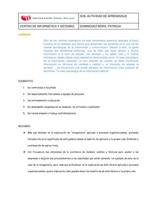 SO8- ACTIVIDAD DE APRENDIZAJE 
CENTRO DE INFORMÁTICA Y SISTEMAS DOMINGUEZ MORA, PATRICIA 
CAMBIOS 
Otro de los cambios dramáticos de esta herramienta gerencial aplicada al factor humano es la habilidad que tienen que desarrollar las personas en el uso de las nuevas tecnologías de la información y comunicación. Debido a esto, la gente muestra dos tendencias extremas: una de ellas que tiene acceso a mucha información a la hora de adoptar una decisión y no saben cuál y ni cuánta información deben utilizar, esta realidad es denominada como: "el valor psicológico de la información sobrante"; la otra posición es cuando se tiene insuficiente información en términos de cantidad y calidad y -al momento de adoptar la decisión- , se encuentran que existe escasez de información, esta posición se denomina: "el valor psicológico de la información faltante". 
ELEMENTOS 
1. De contratado a facultado 
2. De departamentos funcionales a equipos de procesos 
3. De entrenamiento a educación 
4. De desempeño compensación se desplaza: de actividad a resultados 
5. De tareas simples a trabajo multidimensional 
RESUMEN 
★ Más que ahondar en la explicación de “reingeniería” aplicada a procesos organizacionales, pretendo introducirte en el significado de esta palabra desde el espíritu de aplicarla a tu propia vida. Entérate a continuación de qué se trata. 
★ Con frecuencia nos enteramos de la existencia de modelos, análisis y técnicas para ayudar a las empresas a mejorar sus procedimientos y los resultados que están teniendo. Un ejemplo de esto es el caso de la reingeniería, pero, más que profundizar en la explicación de ésta técnica aplicada a procesos organizacionales, quiero explicarte cómo puedes llevar los beneficios de esta técnica a tu propia vida.  