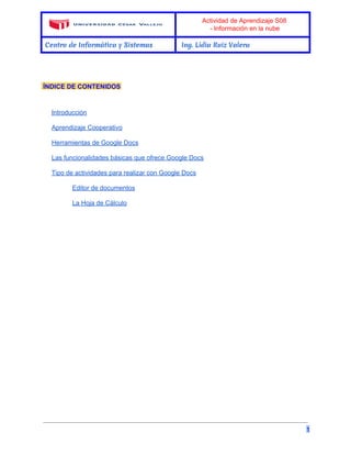 Actividad de Aprendizaje S08 
­Información 
en la nube 
Centro de Informática y Sistemas Ing. Lidia Ruiz Valera 
ÍNDICE DE CONTENIDOS 
Introducción 
Aprendizaje Cooperativo 
Herramientas de Google Docs 
Las funcionalidades básicas que ofrece Google Docs 
Tipo de actividades para realizar con Google Docs 
Editor de documentos 
La Hoja de Cálculo 
1 
 