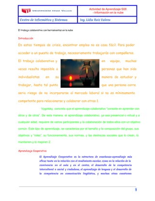Actividad de Aprendizaje S08 
­Información 
en la nube 
Centro de Informática y Sistemas Ing. Lidia Ruiz Valera 
El trabajo colaborativo con herramientas en la nube 
Introducción 
En estos tiempos de crisis, encontrar empleo no es cosa fácil. Para poder 
acceder a un puesto de trabajo, necesariamente trabajarás con compañeros. 
El trabajo colaborativo y en equipo, muchas 
veces resulta imposible a personas que han sido 
individualistas en su manera de estudiar y 
trabajar, hasta tal punto que una persona corre 
serio riesgo de no incorporarse al mercado laboral si no es mínimamente 
competente para relacionarse y colaborar con otros 1. 
Vygotsky, concreta que el aprendizaje colaborativo “consiste en aprender con 
otros y de otros”. De esta manera, el aprendizaje colaborativo, ya sea presencial o virtual y a 
cualquier edad, requiere de varios participantes y la colaboración de todos ellos con un objetivo 
común. Este tipo de aprendizaje, se caracteriza por el tamaño y la composición del grupo, sus 
objetivos y “roles”, su funcionamiento, sus normas, y las destrezas sociales que lo crean, lo 
mantienen y lo mejoren 2. 
Aprendizaje Cooperativo 
El Aprendizaje Cooperativo es la estructura de enseñanza-aprendizaje más 
eficaz tanto en la relación con el rendimiento escolar, como en la relación de la 
convivencia en el aula y en el centro, el desarrollo de la competencia 
intercultural o social y ciudadana, el aprendizaje de lenguas y el desarrollo de 
la competencia en comunicación lingüística, y muchas otras cuestiones 
1 
 