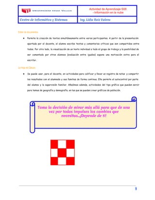 Actividad de Aprendizaje S08 
­Información 
en la nube 
Centro de Informática y Sistemas Ing. Lidia Ruiz Valera 
Editor de documentos 
★ Permite la creación de textos simultáneamente entre varios participantes. A partir de la presentación 
aportada por el docente, el alumno escribe textos y comentarios críticos que son compartidos entre 
todos. Por otro lado, la visualización de un texto individual a todo el grupo de trabajo y la posibilidad de 
ser comentado por otros alumnos (evaluación entre iguales) supone una motivación extra para el 
escritor. 
La Hoja de Cálculo 
★ Se puede usar, para el docente, en actividades para calificar y llevar un registro de notas y compartir 
los resultados con el alumnado y sus familias de forma continua. Ello permite el autocontrol por parte 
del alumno y la supervisión familiar. Añadimos además, actividades del tipo gráfico que pueden servir 
para temas de geografía y demografía, en las que se pueden crear gráficos de población. 
1 

