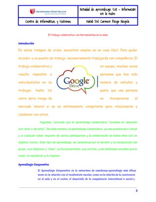 Actividad de aprendizaje S08 - Información 
en la nube 
Centro de Informáticas y Sistemas Natali Del Carmen Riega Alegría 
El trabajo colaborativo con herramientas en la nube 
Introducción 
En estos tiempos de crisis, encontrar empleo no es cosa fácil. Para poder 
acceder a un puesto de trabajo, necesariamente trabajarás con compañeros. El 
trabajo colaborativo y en equipo, muchas veces 
resulta imposible a personas que han sido 
individualistas en su manera de estudiar y 
trabajar, hasta tal punto que una persona 
corre serio riesgo de no incorporarse al 
mercado laboral si no es mínimamente competente para relacionarse y 
colaborar con otros. 
Vygotsky, concreta que el aprendizaje colaborativo “consiste en aprender 
con otros y de otros”. De esta manera, el aprendizaje colaborativo, ya sea presencial o virtual 
y a cualquier edad, requiere de varios participantes y la colaboración de todos ellos con un 
objetivo común. Este tipo de aprendizaje, se caracteriza por el tamaño y la composición del 
grupo, sus objetivos y “roles”, su funcionamiento, sus normas, y las destrezas sociales que lo 
crean, lo mantienen y lo mejoren. 
Aprendizaje Cooperativo 
El Aprendizaje Cooperativo es la estructura de enseñanza-aprendizaje más eficaz 
tanto en la relación con el rendimiento escolar, como en la relación de la convivencia 
en el aula y en el centro, el desarrollo de la competencia intercultural o social y 
3 
 