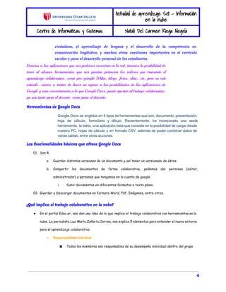 Actividad de aprendizaje S08 - Información 
en la nube 
Centro de Informáticas y Sistemas Natali Del Carmen Riega Alegría 
ciudadana, el aprendizaje de lenguas y el desarrollo de la competencia en 
comunicación lingüística, y muchas otras cuestiones importantes en el currículo 
escolar y para el desarrollo personal de los estudiantes. 
Gracias a las aplicaciones que nos podemos encontrar en la red, tenemos la posibilidad de 
tener al alcance herramientas que nos puedan potenciar los valores que transmite el 
aprendizaje colaborativo, como por ejemplo Wikis, blogs, foros, chat… etc, pero en este 
artículo, vamos a tratar de hacer un repaso a las posibilidades de las aplicaciones de 
Google y más concretamente a lo que Google Docs, puede aportar al trabajo colaborativo, 
ya sea tanto para el docente, como para el discente. 
Herramientas de Google Docs 
Google Docs se engloba en 5 tipos de herramientas que son, documento, presentación, 
hoja de cálculo, formulario y dibujo. Recientemente, ha incorporado una sexta 
herramienta, la tabla, una aplicación beta que consiste en la posibilidad de cargar desde 
nuestro PC, hojas de cálculo y en formato CSV, además de poder combinar datos de 
varias tablas, entre otras acciones. 
Las funcionalidades básicas que ofrece Google Docs 
01. Son 4: 
a. Guardar distintas versiones de un documento y así tener un versionado de éstos. 
b. Compartir los documentos de forma colaborativa, podemos dar permisos (editor, 
administrador) a personas que tengamos en la cuenta de google. 
i. Subir documentos en diferentes formatos o texto plano. 
02. Guardar y Descargar documentos en formato Word, Pdf, Imágenes, entre otros. 
¿Qué implica el trabajo colaborativo en la nube? 
★ En el portal Educ.ar, nos dan una idea de lo que implica el trabajo colaborativo con herramientas en la 
nube. La periodista Luz María Zañartu Correa, nos explica 5 elementos para entender el nuevo entorno 
para el aprendizaje colaborativo: 
○ Responsabilidad individual 
■ Todos los miembros son responsables de su desempeño individual dentro del grupo 
4 
 