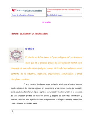 Actividad de aprendizaje S08 - Información en la
nube
Centro de Informática y Sistemas Ing. Lidia Ruiz Valera
____________________________________________________________________________
_3
EL DISEÑO
HISTORIA DEL DISEÑO Y LA COMUNICACIÓN
EL DISEÑO
El diseño se define como la “pre-configuración”, esto quiere
decir que es el proceso previo de configuración mental en la
búsqueda de una solución en cualquier campo. Utilizado habitualmente en el
contexto de la industria, ingeniería, arquitectura, comunicación y otras
disciplinas creativas.
El acto humano de diseñar no es un hecho artístico en sí mismo, aunque
puede valerse de los mismos procesos en pensamiento y los mismos medios de expresión
como resultado; al diseñar un objeto o signo de comunicación visual en función de la búsqueda
de una aplicación práctica, el diseñador ordena y dispone los elementos estructurales y
formales, así como dota al producto o idea de significantes si el objeto o mensaje se relaciona
con la cultura en su contexto social.
 