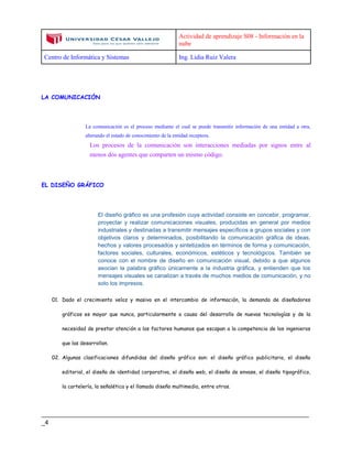 Actividad de aprendizaje S08 - Información en la
nube
Centro de Informática y Sistemas Ing. Lidia Ruiz Valera
____________________________________________________________________________
_4
LA COMUNICACIÓN
La comunicación es el proceso mediante el cual se puede transmitir información de una entidad a otra,
alterando el estado de conocimiento de la entidad receptora.
Los procesos de la comunicación son interacciones mediadas por signos entre al
menos dos agentes que comparten un mismo código.
EL DISEÑO GRÁFICO
El diseño gráfico es una profesión cuya actividad consiste en concebir, programar,
proyectar y realizar comunicaciones visuales, producidas en general por medios
industriales y destinadas a transmitir mensajes específicos a grupos sociales y con
objetivos claros y determinados, posibilitando la comunicación gráfica de ideas,
hechos y valores procesados y sintetizados en términos de forma y comunicación,
factores sociales, culturales, económicos, estéticos y tecnológicos. También se
conoce con el nombre de diseño en comunicación visual, debido a que algunos
asocian la palabra gráfico únicamente a la industria gráfica, y entienden que los
mensajes visuales se canalizan a través de muchos medios de comunicación, y no
solo los impresos.
01. Dado el crecimiento veloz y masivo en el intercambio de información, la demanda de diseñadores
gráficos es mayor que nunca, particularmente a causa del desarrollo de nuevas tecnologías y de la
necesidad de prestar atención a los factores humanos que escapan a la competencia de los ingenieros
que las desarrollan.
02. Algunas clasificaciones difundidas del diseño gráfico son: el diseño gráfico publicitario, el diseño
editorial, el diseño de identidad corporativa, el diseño web, el diseño de envase, el diseño tipográfico,
la cartelería, la señalética y el llamado diseño multimedia, entre otros.
 