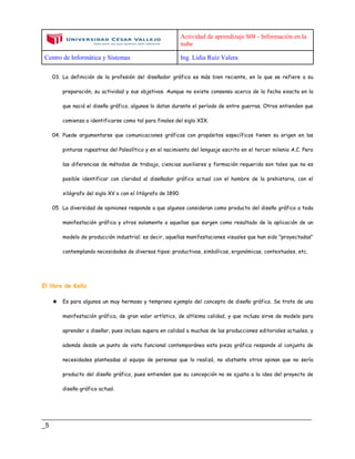 Actividad de aprendizaje S08 - Información en la
nube
Centro de Informática y Sistemas Ing. Lidia Ruiz Valera
____________________________________________________________________________
_5
03. La definición de la profesión del diseñador gráfico es más bien reciente, en lo que se refiere a su
preparación, su actividad y sus objetivos. Aunque no existe consenso acerca de la fecha exacta en la
que nació el diseño gráfico, algunos lo datan durante el período de entre guerras. Otros entienden que
comienza a identificarse como tal para finales del siglo XIX.
04. Puede argumentarse que comunicaciones gráficas con propósitos específicos tienen su origen en las
pinturas rupestres del Paleolítico y en el nacimiento del lenguaje escrito en el tercer milenio A.C. Pero
las diferencias de métodos de trabajo, ciencias auxiliares y formación requerida son tales que no es
posible identificar con claridad al diseñador gráfico actual con el hombre de la prehistoria, con el
xilógrafo del siglo XV o con el litógrafo de 1890.
05. La diversidad de opiniones responde a que algunos consideran como producto del diseño gráfico a toda
manifestación gráfica y otros solamente a aquellas que surgen como resultado de la aplicación de un
modelo de producción industrial; es decir, aquellas manifestaciones visuales que han sido "proyectadas"
contemplando necesidades de diversos tipos: productivas, simbólicas, ergonómicas, contextuales, etc.
El libro de Kells
★ Es para algunos un muy hermoso y temprano ejemplo del concepto de diseño gráfico. Se trata de una
manifestación gráfica, de gran valor artístico, de altísima calidad, y que incluso sirve de modelo para
aprender a diseñar, pues incluso supera en calidad a muchas de las producciones editoriales actuales, y
además desde un punto de vista funcional contemporáneo esta pieza gráfica responde al conjunto de
necesidades planteadas al equipo de personas que lo realizó, no obstante otros opinan que no sería
producto del diseño gráfico, pues entienden que su concepción no se ajusta a la idea del proyecto de
diseño gráfico actual.
 