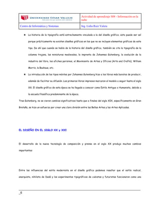 Actividad de aprendizaje S08 - Información en la
nube
Centro de Informática y Sistemas Ing. Lidia Ruiz Valera
____________________________________________________________________________
_6
★ La historia de la tipografía está estrechamente vinculada a la del diseño gráfico; esto puede ser así
porque prácticamente no existen diseños gráficos en los que no se incluyan elementos gráficos de este
tipo. De ahí que cuando se habla de la historia del diseño gráfico, también se cita la tipografía de la
columna trajana, las miniaturas medievales, la imprenta de Johannes Gutenberg, la evolución de la
industria del libro, los afiches parisinos, el Movimiento de Artes y Oficios (Arts and Crafts), William
Morris, la Bauhaus, etc.
★ La introducción de los tipos móviles por Johannes Gutenberg hizo a los libros más baratos de producir,
además de facilitar su difusión. Los primeros libros impresos marcaron el modelo a seguir hasta el siglo
XX. El diseño gráfico de esta época se ha llegado a conocer como Estilo Antiguo o Humanista, debido a
la escuela filosófica predominante de la época.
Tras Gutenberg, no se vieron cambios significativos hasta que a finales del siglo XIX, específicamente en Gran
Bretaña, se hizo un esfuerzo por crear una clara división entre las Bellas Artes y las Artes Aplicadas.
EL DISEÑO EN EL SIGLO XX y XXI
El desarrollo de la nueva tecnología de composición y prensa en el siglo XX produjo muchos cambios
importantes:
Entre las influencias del estilo modernista en el diseño gráfico podemos resaltar que el estilo radical,
anarquista, nihilista de Dadá y los experimentos tipográficos de cubistas y futuristas funcionaron como una
 