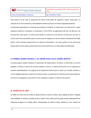 Actividad de aprendizaje S08 - Información en la
nube
Centro de Informática y Sistemas Ing. Lidia Ruiz Valera
____________________________________________________________________________
_7
línea divisoria. Es así como se desecharon los estilos tradicionales de tipografía y layout, dando paso a la
evolución de un estilo alternativo y adecuadamente moderno de layout con nuevas tipografías mecánicas.
Los principios inspirados por la revolución que produjo en la industria, la arquitectura y la construcción, la nueva
maquinaria industrial, el automóvil, el rascacielos, la Torre Eiffel, los gigantescos edificios, las fábricas y los
ferrocarriles, dieron paso a la construcción modular en cuadrícula de los edificios de estructura de acero, la
cual se convirtió en una metáfora para la construcción de la página y en una herramienta fundamental del diseño
gráfico, estos principios arquitectónicos se aplicaron directamente a las artes gráficas en las estructuras
básicas dentro de las cuales se desarrollaron los estilos asimétricos y no tradicionales del modernismo.
LA PRIMERA GUERRA MUNDIAL Y SU IMPORTANCIA EN EL DISEÑO GRÁFICO
La primera guerra mundial estableció la importancia del diseño gráfico. El gráfico, la ilustración y el letrero
ayudaban a informar e instruir de un modo económico y directo. La identificación militar era un código que se
entendía instantáneamente. Las insignias de los regimientos tenían mucho en común con el diseño económico y
con las imágenes poderosas y lemas de los nuevos carteles. Los gobiernos los utilizaron en los anuncios públicos,
así como en la propaganda y para exhortar a los ciudadanos a compartir el esfuerzo de la guerra.
EL DISEÑO EN EL PERÚ
El diseño en el Perú vino de la mano de Claude Dieterich, nacido en Francia, quien después de haber trabajado
como diseñador en revistas y estudios de Paris, emigró a Perú, donde abrió su propio estudio implementando las
influencias europeas en el diseño gráfico contemporáneo de América Latina. Además de crear, durante los
 