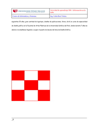 Actividad de aprendizaje S08 - Información en la
nube
Centro de Informática y Sistemas Ing. Lidia Ruiz Valera
____________________________________________________________________________
_8
siguientes 25 años, gran cantidad de logotipos, diseños de publicaciones, libros, dictó un curso de especialidad
de diseño gráfico en la Facultad de Artes Plásticas de la Universidad Católica del Perú, donde durante 7 años se
dedicó a la enseñanza llegando a ocupar el puesto de decano del área de Diseño Gráfico.
 