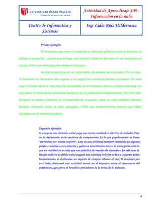  
 
Actividad de Aprendizaje S08 -
Información en la nube
Centro de Informática y
Sistemas
Ing. Lidia Ruiz Valderrama
 
Primer ejemplo:
El fontanero que viene a instalarle su flamante grifería nueva al terminar su                         
trabajo le pregunta: ¿quiere que le haga una factura? Usted le dice que no es necesario y a                                   
cambio él le hace una pequeña rebaja en el precio.  
Acaba de participar en un doble delito de evasión de impuestos. Por un lado,                           
el fontanero no declarará este ingreso y no pagará los correspondientes impuestos. En este                           
caso concreto sería el impuesto de sociedades (si el fontanero tiene su propia empresa) o el                               
que grava la renta de las personas físicas (si es un profesional independiente). Por otro lado,                               
tampoco le estará cobrando el correspondiente impuesto sobre el valor añadido (llamado                       
también impuesto sobre el valor agregado o IVA) que posteriormente tendría que haber                         
liquidado con la hacienda pública. 
Segundo ejemplo:
Al comprar una vivienda, usted paga una cierta cantidad en efectivo al vendedor. Esta
no la declararán en la escritura de compraventa. Es lo que popularmente se llama
“escriturar por menos importe”. Esta es una práctica bastante extendida en algunos
países y muchas veces notarios y gestores inmobiliarios hacen la vista gorda ante lo
que en realidad no es más que una práctica de evasión de impuestos. En este caso el
fraude también es doble: usted pagará una cantidad inferior de IVA o impuesto sobre
transmisiones, al declararse un importe de compra inferior al real. El vendedor por
otro lado, declarará una cantidad menor en el impuesto sobre el incremento del
patrimonio, que grava el beneficio procedente de la venta de la vivienda.
4 
 