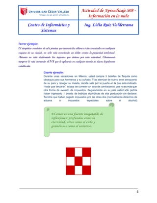  
 
Actividad de Aprendizaje S08 -
Información en la nube
Centro de Informática y
Sistemas
Ing. Lidia Ruiz Valderrama
 
Tercer ejemplo:
El simpático vendedor de cd’s piratas que anuncia los últimos éxitos musicales en cualquier
esquina de su ciudad, no sólo está cometiendo un delito contra la propiedad intelectual.
Además no está declarando los ingresos que obtiene por esta actividad. Obviamente
tampoco le está cobrando el IVA que le aplicaría en cualquier tienda de discos legalmente
establecida.
Cuarto ejemplo: 
Durante unas vacaciones en México, usted compra 3 botellas de Tequila como                       
obsequio para sus hermanos y su cuñado. Tras aterrizar de nuevo en el aeropuerto                           
de su país y recoger su maleta, decide salir por la puerta en la que está indicado                                 
“nada que declarar”. Acaba de cometer un acto de contrabando, que no es más que                             
otra forma de evasión de impuestos. Seguramente en su país usted sólo podría                         
haber ingresado 1 botella de bebidas alcohólicas de alta graduación sin declarar.                       
Tendría que haber pagado impuestos por las otras dos (normalmente derechos de                       
aduana o impuestos especiales sobre el alcohol).           
 
 
     
     
     
5 
 