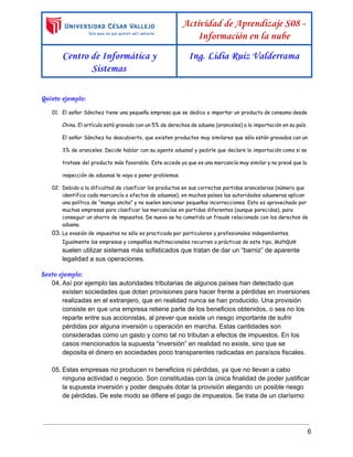  
 
Actividad de Aprendizaje S08 -
Información en la nube
Centro de Informática y
Sistemas
Ing. Lidia Ruiz Valderrama
 
Quinto ejemplo:
01. El señor Sánchez tiene una pequeña empresa que se dedica a importar un producto de consumo desde
China. El artículo está gravado con un 5% de derechos de aduana (aranceles) a la importación en su país.
El señor Sánchez ha descubierto, que existen productos muy similares que sólo están gravados con un
3% de aranceles. Decide hablar con su agente aduanal y pedirle que declare la importación como si se
tratase del producto más favorable. Este accede ya que es una mercancía muy similar y no prevé que la
inspección de aduanas le vaya a poner problemas.
02. Debido a la dificultad de clasificar los productos en sus correctas partidas arancelarias (número que
identifica cada mercancía a efectos de aduanas), en muchos países las autoridades aduaneras aplican
una política de “manga ancha” y no suelen sancionar pequeñas incorrecciones. Esto es aprovechado por
muchas empresas para clasificar las mercancías en partidas diferentes (aunque parecidas), para
conseguir un ahorro de impuestos. De nuevo se ha cometido un fraude relacionado con los derechos de
aduana. 
03. La evasión de impuestos no sólo es practicada por particulares y profesionales independientes.
Igualmente las empresas y compañías multinacionales recurren a prácticas de este tipo, ​aunque 
suelen utilizar sistemas más sofisticados que tratan de dar un “barniz” de aparente 
legalidad a sus operaciones. 
Sexto ejemplo: 
04. Así por ejemplo las autoridades tributarias de algunos países han detectado que 
existen sociedades que dotan provisiones para hacer frente a pérdidas en inversiones 
realizadas en el extranjero, que en realidad nunca se han producido. Una provisión 
consiste en que una empresa retiene parte de los beneficios obtenidos, o sea no los 
reparte entre sus accionistas, al prever que existe un riesgo importante de sufrir 
pérdidas por alguna inversión u operación en marcha. Estas cantidades son 
consideradas como un gasto y como tal no tributan a efectos de impuestos. En los 
casos mencionados la supuesta “inversión” en realidad no existe, sino que se 
deposita el dinero en sociedades poco transparentes radicadas en paraísos fiscales.  
 
05. Estas empresas no producen ni beneficios ni pérdidas, ya que no llevan a cabo 
ninguna actividad o negocio. Son constituidas con la única finalidad de poder justificar 
la supuesta inversión y poder después dotar la provisión alegando un posible riesgo 
de pérdidas. De este modo se difiere el pago de impuestos. Se trata de un clarísimo 
6 
 