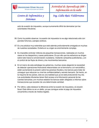  
 
Actividad de Aprendizaje S08 -
Información en la nube
Centro de Informática y
Sistemas
Ing. Lidia Ruiz Valderrama
 
acto de evasión de impuestos, aunque sumamente difícil de demostrar por las 
autoridades tributarias. 
 
 
 
06. Como ha podido observar, la evasión de impuestos no es algo relacionado sólo con 
grandes fortunas y parajes exóticos.  
 
07. Es una práctica muy extendida que está además profundamente arraigada en muchas 
de nuestras sociedades. Evitarla en su origen es enormemente complejo.  
 
★ Es imposible controlar millones de pequeñas transacciones, realizadas en muchos 
casos en los despachos y casas particulares. Es por ello que los esfuerzos se dirigen 
sobre todo hacia la concienciación ciudadana, mediante campañas publicitarias, y en 
el control de los flujos de dinero y los movimientos bancarios.  
 
★ En el marco de esta estrategia los gobiernos, muchas veces alegando la necesidad 
de detectar operaciones financieras relacionadas con el terrorismo o el narcotráfico, 
están aumentando la presión sobre los paraísos fiscales y los bancos para tratar de 
conseguir que reduzcan su nivel de confidencialidad y secreto bancario. De hecho, en 
la mayoría de los países, esto es una realidad que ya se está produciendo hoy día. 
Las autoridades tributarias tienen fácil acceso a la información personal de las 
cuentas bancarias y en muchos estados los bancos están obligados a informar sobre 
transacciones que excedan de una determinada cantidad. 
 
★ Por último, cabe destacar la diferencia entre la evasión de impuestos y la ​elusión 
fiscal​. Esta última no es un delito, ya que consigue evitar el pago de impuestos 
únicamente a través de medios legales. 
7 
 