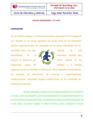 Actividad de Aprendizaje S08 - 
Información en la Nube 
Centro de Informática y Sistemas Kaiyo Isabel Barrantes Dávila 
APLICAR REINGENIERÍA A TU VIDA 
INTRODUCCIÓN 
En los últimos tiempos, la novísima herramienta gerencial de la reingeniería 
y/o rediseño se ha venido aplicando con mucho éxito en los diferentes 
ámbitos organizacionales. No solamente en las áreas relacionadas con la 
tecnología dura, sino que también ha sido 
aprovechada en la estructura informal para 
mejorar la eficiencia del factor humano en sus 
respectivos cargos. M. Hammer y J. Champú, 
expertos en esta herramienta, la definen así: "Es el rediseño o reinvención de 
los procesos, las estructuras, las creencias y comportamientos 
organizacionales, generando mejoras significativas en los resultados de 
calidad de la empresa". 
De este significado se pueden inferir las siguientes abstracciones importantes 
como son: ¿Qué son procesos? y ¿Cómo se puede concebir el comportamiento humano? La 
primera inquietud se puede definir como: "un conjunto de acciones que están formadas por una 
o más tareas, que deben impactar la calidad, eficiencia, costos, respuestas al cliente, 
3 
 
