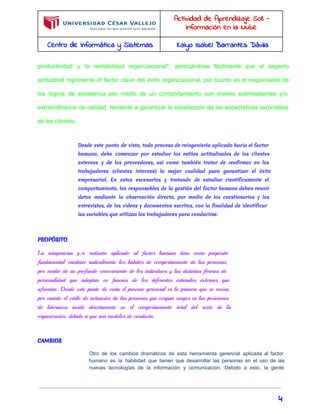 Actividad de Aprendizaje S08 - 
Información en la Nube 
Centro de Informática y Sistemas Kaiyo Isabel Barrantes Dávila 
productividad y la rentabilidad organizacional", apreciándose fácilmente que el aspecto 
actitudinal representa el factor clave del éxito organizacional, por cuanto es el responsable de 
los logros de excelencia por medio de un comportamiento con niveles sobresalientes y/o 
extraordinarios de calidad, tendente a garantizar la satisfacción de las expectativas razonables 
de los clientes. 
Desde este punto de vista, todo proceso de reingeniería aplicado hacia el factor 
humano, debe comenzar por estudiar los estilos actitudinales de los clientes 
externos y de los proveedores, así como también tratar de reafirmar en los 
trabajadores (clientes internos) la mejor cualidad para garantizar el éxito 
empresarial. En estos escenarios y tratando de estudiar científicamente el 
comportamiento, los responsables de la gestión del factor humano deben reunir 
datos mediante la observación directa, por medio de los cuestionarios y las 
entrevistas, de los vídeos y documentos escritos, con la finalidad de identificar 
las variables que utilizan los trabajadores para conducirse. 
PROPÓSITO 
La reingeniería y/o rediseño aplicado al factor humano tiene como propósito 
fundamental cambiar radicalmente los hábitos de comportamiento de las personas, 
por medio de un profundo conocimiento de los individuos y las distintas formas de 
personalidad que adoptan en función de los diferentes estímulos externos que 
afrontan. Desde este punto de vista el proceso gerencial es lo primero que se revisa, 
por cuanto el estilo de actuación de las personas que ocupan cargos en las posiciones 
de lideranza incide directamente en el comportamiento total del resto de la 
organización, debido a que son modelos de conducta. 
CAMBIOS 
Otro de los cambios dramáticos de esta herramienta gerencial aplicada al factor 
humano es la habilidad que tienen que desarrollar las personas en el uso de las 
nuevas tecnologías de la información y comunicación. Debido a esto, la gente 
4 
 