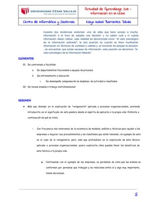 Actividad de Aprendizaje S08 - 
Información en la Nube 
Centro de Informática y Sistemas Kaiyo Isabel Barrantes Dávila 
muestra dos tendencias extremas: una de ellas que tiene acceso a mucha 
información a la hora de adoptar una decisión y no saben cuál y ni cuánta 
información deben utilizar, esta realidad es denominada como: "el valor psicológico 
de la información sobrante"; la otra posición es cuando se tiene insuficiente 
información en términos de cantidad y calidad y ­al 
momento de adoptar la decisión­, 
se encuentran que existe escasez de información, esta posición se denomina: "el 
valor psicológico de la información faltante". 
ELEMENTOS 
01. De contratado a facultado 
a. De departamentos funcionales a equipos de procesos 
b. De entrenamiento a educación 
i. De desempeño compensación se desplaza: de actividad a resultados 
02. De tareas simples a trabajo multidimensional 
RESUMEN 
★ Más que ahondar en la explicación de “reingeniería” aplicada a procesos organizacionales, pretendo 
introducirte en el significado de esta palabra desde el espíritu de aplicarla a tu propia vida. Entérate a 
continuación de qué se trata. 
○ Con frecuencia nos enteramos de la existencia de modelos, análisis y técnicas para ayudar a las 
empresas a mejorar sus procedimientos y los resultados que están teniendo. Un ejemplo de esto 
es el caso de la reingeniería, pero, más que profundizar en la explicación de ésta técnica 
aplicada a procesos organizacionales, quiero explicarte cómo puedes llevar los beneficios de 
esta técnica a tu propia vida. 
■ Continuando con el ejemplo de las empresas, no perdamos de vista que las mismas se 
conforman por personas que trabajan y se relacionan entre sí y algo muy importante, 
toman decisiones. 
5 
 
