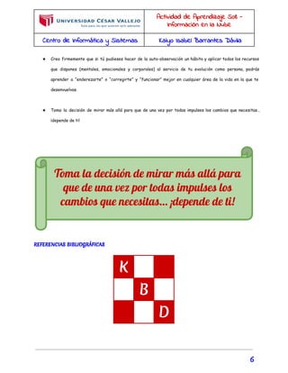 Actividad de Aprendizaje S08 - 
Información en la Nube 
Centro de Informática y Sistemas Kaiyo Isabel Barrantes Dávila 
★ Creo firmemente que si tú pudieses hacer de la auto-observación un hábito y aplicar todos los recursos 
que dispones (mentales, emocionales y corporales) al servicio de tu evolución como persona, podrás 
aprender a “enderezarte” o “corregirte” y “funcionar” mejor en cualquier área de la vida en la que te 
desenvuelvas. 
★ Toma la decisión de mirar más allá para que de una vez por todas impulses los cambios que necesitas… 
¡depende de ti! 
REFERENCIAS BIBLIOGRÁFICAS 
K 
B 
D 
6 
