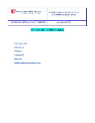 ACTIVIDAD DE APRENDIZAJE S 08- 
INFORMACIÓN EN LA NUBE 
CENTRO DE INFORMÁTICA Y SISTEMAS MARIA LOZANO 
ÍNDICE DE CONTENIDOS 
INTRODUCCIÓN 
PROPÓSITO 
CAMBIOS 
ELEMENTOS 
RESUMEN 
REFERENCIAS BIBLIOGRÁFICAS 
 