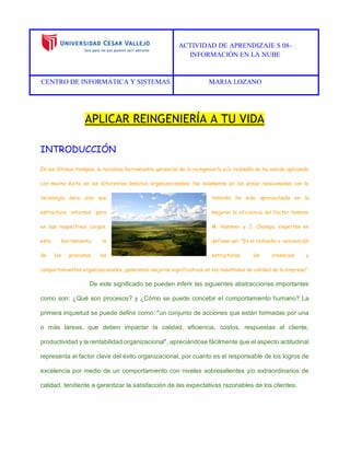ACTIVIDAD DE APRENDIZAJE S 08- 
INFORMACIÓN EN LA NUBE 
CENTRO DE INFORMÁTICA Y SISTEMAS MARIA LOZANO 
APLICAR REINGENIERÍA A TU VIDA 
INTRODUCCIÓN 
En los últimos tiempos, la novísima herramienta gerencial de la reingeniería y/o rediseño se ha venido aplicando con mucho éxito en los diferentes ámbitos organizacionales. No solamente en las áreas relacionadas con la tecnología dura, sino que también ha sido aprovechada en la estructura informal para mejorar la eficiencia del factor humano en sus respectivos cargos. M. Hammer y J. Champú, expertos en esta herramienta, la definen así: "Es el rediseño o reinvención de los procesos, las estructuras, las creencias y comportamientos organizacionales, generando mejoras significativas en los resultados de calidad de la empresa". 
De este significado se pueden inferir las siguientes abstracciones importantes como son: ¿Qué son procesos? y ¿Cómo se puede concebir el comportamiento humano? La primera inquietud se puede definir como: "un conjunto de acciones que están formadas por una o más tareas, que deben impactar la calidad, eficiencia, costos, respuestas al cliente, productividad y la rentabilidad organizacional", apreciándose fácilmente que el aspecto actitudinal representa el factor clave del éxito organizacional, por cuanto es el responsable de los logros de excelencia por medio de un comportamiento con niveles sobresalientes y/o extraordinarios de calidad, tendiente a garantizar la satisfacción de las expectativas razonables de los clientes. 
 