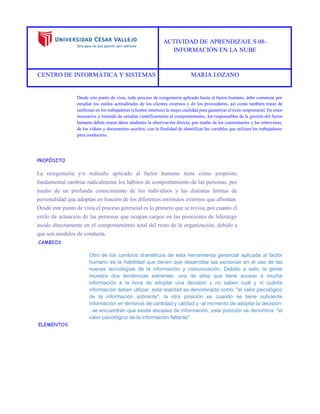 ACTIVIDAD DE APRENDIZAJE S 08- 
INFORMACIÓN EN LA NUBE 
CENTRO DE INFORMÁTICA Y SISTEMAS MARIA LOZANO 
Desde este punto de vista, todo proceso de reingeniería aplicado hacia el factor humano, debe comenzar por estudiar los estilos actitudinales de los clientes externos y de los proveedores, así como también tratar de reafirmar en los trabajadores (clientes internos) la mejor cualidad para garantizar el éxito empresarial. En estos escenarios y tratando de estudiar científicamente el comportamiento, los responsables de la gestión del factor humano deben reunir datos mediante la observación directa, por medio de los cuestionarios y las entrevistas, de los vídeos y documentos escritos, con la finalidad de identificar las variables que utilizan los trabajadores para conducirse. 
PROPÓSITO 
La reingeniería y/o rediseño aplicado al factor humano tiene como propósito fundamental cambiar radicalmente los hábitos de comportamiento de las personas, por medio de un profundo conocimiento de los individuos y las distintas formas de personalidad que adoptan en función de los diferentes estímulos externos que afrontan. Desde este punto de vista el proceso gerencial es lo primero que se revisa, por cuanto el estilo de actuación de las personas que ocupan cargos en las posiciones de liderazgo incide directamente en el comportamiento total del resto de la organización, debido a que son modelos de conducta. 
CAMBIOS 
Otro de los cambios dramáticos de esta herramienta gerencial aplicada al factor humano es la habilidad que tienen que desarrollar las personas en el uso de las nuevas tecnologías de la información y comunicación. Debido a esto, la gente muestra dos tendencias extremas: una de ellas que tiene acceso a mucha información a la hora de adoptar una decisión y no saben cuál y ni cuánta información deben utilizar, esta realidad es denominada como: "el valor psicológico de la información sobrante"; la otra posición es cuando se tiene suficiente información en términos de cantidad y calidad y -al momento de adoptar la decisión- , se encuentran que existe escasez de información, esta posición se denomina: "el valor psicológico de la información faltante". 
ELEMENTOS  