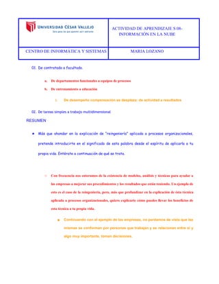 ACTIVIDAD DE APRENDIZAJE S 08- 
INFORMACIÓN EN LA NUBE 
CENTRO DE INFORMÁTICA Y SISTEMAS MARIA LOZANO 
01. De contratado a facultado. 
a. De departamentos funcionales a equipos de procesos 
b. De entrenamiento a educación 
i. De desempeño compensación se desplaza: de actividad a resultados 
02. De tareas simples a trabajo multidimensional 
RESUMEN 
★ Más que ahondar en la explicación de “reingeniería” aplicada a procesos organizacionales, pretende introducirte en el significado de esta palabra desde el espíritu de aplicarla a tu propia vida. Entérate a continuación de qué se trata. 
○ Con frecuencia nos enteramos de la existencia de modelos, análisis y técnicas para ayudar a las empresas a mejorar sus procedimientos y los resultados que están teniendo. Un ejemplo de esto es el caso de la reingeniería, pero, más que profundizar en la explicación de ésta técnica aplicada a procesos organizacionales, quiero explicarte cómo puedes llevar los beneficios de esta técnica a tu propia vida. 
■ Continuando con el ejemplo de las empresas, no perdamos de vista que las mismas se conforman por personas que trabajan y se relacionan entre sí y algo muy importante, toman decisiones. 
 