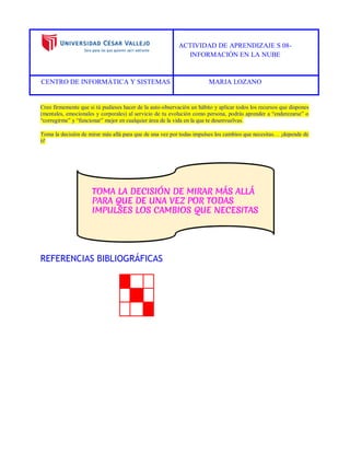 ACTIVIDAD DE APRENDIZAJE S 08- 
INFORMACIÓN EN LA NUBE 
CENTRO DE INFORMÁTICA Y SISTEMAS MARIA LOZANO 
Creo firmemente que si tú pudieses hacer de la auto-observación un hábito y aplicar todos los recursos que dispones (mentales, emocionales y corporales) al servicio de tu evolución como persona, podrás aprender a “enderezarse” o “corregirme” y “funcionar” mejor en cualquier área de la vida en la que te desenvuelvas. 
Toma la decisión de mirar más allá para que de una vez por todas impulses los cambios que necesitas… ¡depende de ti! 
REFERENCIAS BIBLIOGRÁFICAS 
