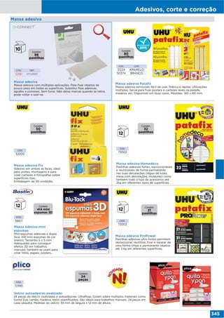 Adesivos, corte e correção
345
CÓD. REF.
53161 KF04590
Massa adesiva
Massa adesiva com múltiplas aplicações. Para fixar objetos de
pouco peso em todas as superfícies. Substitui fitas adesivas,
agrafes e pioneses. Sem furos. Não deixa marcas quando se retira,
pode voltar a usar-se.
CÓD.
58617
Massa adesiva mini
espumas
Mini-espumas adesivas a dupla
face. 414 mini espumas de cor
branco. Tamanho 5 x 5 mm.
Adequadas para conseguir
efeitos 3D em trabalhos
manuais, também se usam para
colar fotos, papeis, posters…
Massa adesiva
CÓD.
72995
Velcro autoadesivo ovalizado
24 peças de Velcro ovalizadas e autoadesivas. Ultrafinas. Colam sobre múltiplos materiais como
Goma Eva, cartão, madeira, textil, plastificados. São ideais para trabalhos manuais. 24 peças em
cada saqueta. Medidas do velcro: 35 mm de largura x 12 mm de altura.
Massa adesiva Pataﬁx
Massa adesiva removível, fácil de usar. Prática e rápida: Utilizações
múltiplas. Serve para fixar posters e cartazes leves na parede,
madeira, etc. Disponível em duas cores. Medidas: 140 x 60 mm.
CÓD. COR
31224 AMARELO
50374 BRANCO
Contém
96
pastilhas
Contém
80
pastilhas
Massa adesiva Fix
Adesivo em ambas as faces, ideal
para uniões, montagens e para
colar cartazes e fotografias sobre
superfícies lisas.
Embalagem de 50 unidades.
CÓD.
32000
Contém
50
pastilhas
Massa adesiva Homedeco
Pastilhas adesivas fortes, reposicionáveis
e reutilizáveis de forma permanente
nas suas decorações (régua de luzes,
mesa com decorações, molduras) como
também todo o tipo de acessórios até
2kg em diferentes tipos de superfícies.
CÓD.
73002
Contém
32
pastilhas
CÓD.
73003
Massa adesiva ProPower
Pastilhas adesivas ultra fortes permitem
reposicionar, reutilizar, fixar e reparar de
uma forma limpa e permanente objetos
até 3 kg em diferentes superfícies.
Contém
21
pastilhas
Contém
414 mini
espumas 3D
Contém
24
peças
 