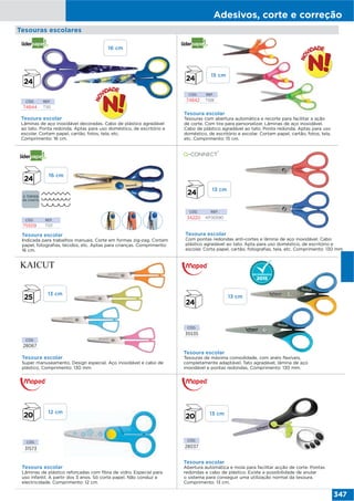 Adesivos, corte e correção
347
CÓD.
28067
CÓD.
35535
CÓD.
28037
CÓD.
31573
Tesoura escolar
Super manuseamento. Design especial. Aço inoxidável e cabo de
plástico. Comprimento: 130 mm.
Tesoura escolar
Tesouras de máxima comodidade, com anéis flexíveis,
completamente adaptável. Tato agradável, lâmina de aço
inoxidável e pontas redondas. Comprimento: 130 mm.
Tesoura escolar
Lâminas de plástico reforçadas com fibra de vidro. Especial para
uso infantil. A partir dos 3 anos. Só corta papel. Não conduz a
electricidade. Comprimento: 12 cm.
Tesouras escolares
Tesoura escolar
Abertura automática e mola para facilitar acção de corte. Pontas
redondas e cabo de plástico. Existe a possibilidade de anular
o sistema para conseguir uma utilização normal da tesoura.
Comprimento: 13 cm.
CÓD. REF.
34220 KF00590
Tesoura escolar
Com pontas redondas anti-cortes e lâmina de aço inoxidável. Cabo
plástico agradável ao tato. Apta para uso doméstico, de escritório e
escolar. Corta papel, cartão, fotografias, tela, etc. Comprimento: 130 mm.
Tesoura escolar
Lâminas de aço inoxidável decoradas. Cabo de plástico agradável
ao tato. Ponta redonda. Aptas para uso doméstico, de escritório e
escolar. Cortam papel, cartão, fotos, tela, etc.
Comprimento: 16 cm.
Tesoura escolar
Tesouras com abertura automática e recorte para facilitar a ação
de corte. Com tira para personalizar. Lâminas de aço inoxidável.
Cabo de plástico agradável ao tato. Ponta redonda. Aptas para uso
doméstico, de escritório e escolar. Cortam papel, cartão, fotos, tela,
etc. Comprimento: 15 cm.
CÓD. REF.
74844 TI10
CÓD. REF.
74842 TI08
Tesoura escolar
Indicada para trabalhos manuais. Corte em formas zig-zag. Cortam
papel, fotografias, tecidos, etc. Aptas para crianças. Comprimento:
16 cm.
CÓD. REF.
75509 TI01
16 cm
16 cm
13 cm
12 cm
15 cm
13 cm
13 cm
13 cm
 