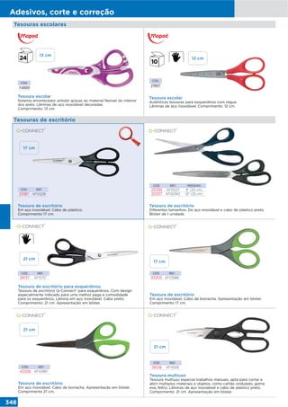 348
Adesivos, corte e correção
CÓD.
74889
Tesouras escolares
Tesoura escolar
Sistema amortecedor antidor graças ao material flexível do interior
dos anéis. Lâminas de aço inoxidável decoradas.
Comprimento: 13 cm.
CÓD. REF.
43306 KF03987
CÓD. REF.
58138 KF15938
Tesoura de escritório
Em aço inoxidável. Cabo de borracha. Apresentação em blister.
Comprimento 21 cm.
Tesoura multiuso
Tesoura multiuso especial trabalhos manuais, apta para cortar e
abrir múltiplos materiais e objetos, como cartão ondulado, goma
eva, feltro. Lâminas de aço inoxidável e cabo de plástico preto.
Comprimento: 21 cm. Apresentação em blister.
CÓD. REF.
43305 KF03986
CÓD. REF.
58137 KF15757
Tesoura de escritório
Em aço inoxidável. Cabo de borracha. Apresentação em blister.
Comprimento 17 cm.
Tesoura de escritório para esquerdinos
Tesoura de escritório Q-Connect® para esquerdinos. Com design
especialmente indicado para uma melhor pega e comodidade
para os esquerdinos. Lâmina em aço inoxidável. Cabo preto.
Comprimento: 21 cm. Apresentação em blíster.
13 cm
12 cm
21 cm
CÓD.
21887
Tesoura escolar
Auténticas tesouras para esquerdinos com régua.
Lâminas de aço inoxidável. Comprimento: 12 cm.
Tesouras de escritório
Tesoura de escritório
Em aço inoxidável. Cabo de plástico.
Comprimento 17 cm.
CÓD. REF.
33187 KF01228
CÓD. REF. MEDIDAS
20336 KF01227 8” (20 cm)
20337 KF02340 10” (25 cm)
Tesoura de escritório
Diferentes tamanhos. De aço inoxidável e cabo de plástico preto.
Blister de 1 unidade.
17 cm
17 cm
21 cm
21 cm
 