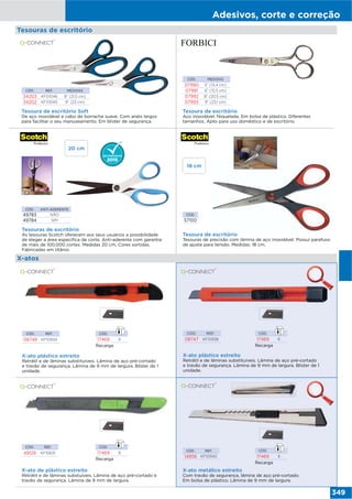 Adesivos, corte e correção
349
Tesouras de escritório
CÓD. REF. MEDIDAS
34203 KF01046 8” (21,5 cm)
34202 KF01045 9” (23 cm)
Tesoura de escritório Soft
De aço inoxidável e cabo de borracha suave. Com anéis largos
para facilitar o seu manuseamento. Em blister de segurança.
CÓD. MEDIDAS
07990 5” (13,4 cm)
07991 6” (15,5 cm)
07992 8” (20,5 cm)
07993 9” (23,1 cm)
Tesoura de escritório
Aço inoxidável. Niquelada. Em bolsa de plástico. Diferentes
tamanhos. Apto para uso doméstico e de escritório.
Tesoura de escritório
Tesouras de precisão com lâmina de aço inoxidável. Possui parafuso
de ajuste para tensão. Medidas: 18 cm.
Tesouras de escritório
As tesouras Scotch oferecem aos seus usuários a possibilidade
de eleger a área especifica de corte. Anti-aderente com garantia
de mais de 100.000 cortes. Medidas 20 cm. Cores sortidas.
Fabricadas em titânio.
CÓD. ANTI ADERENTE
49783 NÃO
49784 SIM
CÓD.
57100
X-atos
X-ato plástico estreito
Retrátil e de lâminas substituíveis. Lâmina de aço pré-cortado
e travão de segurança. Lâmina de 9 mm de largura. Blister de 1
unidade.
CÓD. REF.
08748 KF10934
CÓD. REF.
08747 KF10938
X-ato plástico estreito
Retrátil e de lâminas substituíveis. Lâmina de aço pré-cortado
e travão de segurança. Lâmina de 9 mm de largura. Blister de 1
unidade.
CÓD. REF.
49129 KF10631
X-ato de plástico estreito
Retrátil e de lâminas substuíveis. Lâmina de aço pré-cortado e
travão de segurança. Lâmina de 9 mm de largura.
X-ato metálico estreito
Com travão de segurança, lâmina de aço pré-cortado.
Em bolsa de plástico. Lâmina de 9 mm de largura.
CÓD. REF.
14858 KF10940
18 cm
20 cm
Recarga
CÓD.
17469 6
Recarga
CÓD.
17469 6
Recarga
CÓD.
17469 6
Recarga
CÓD.
17469 6
 