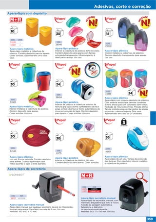 Adesivos, corte e correção
359
Apara-lápis secretária manual
Apara-lápis de secretária, manual, com
manivela. Braçadeira que evita a rutura.
Função de paragem automática.
Selecciona o diâmetro
da ponta automaticamente.
Medidas: 95 x 71 x 110 mm. Um uso.
CÓD. COR
52834 PRETO
52833 VERMELHO
Apara-lápis secretária manual
Apara-lápis manual que qualquer escritório deverá ter. Resistentes
lâminas para aparar. Para lápis normais de 8 mm. Um uso.
Medidas: 100 x 60 x 70 mm.
CÓD. REF.
38127 KF02291
Apara-lápis de secretária
Apara-lápis metálico
Interior metálico e cobertura de plástico.
Contém deposito para aparas.
Cores sortidas. Um uso.
CÓD.
53905
CÓD.
29048
CÓD.
58494
CÓD.
74888
Apara-lápis plástico
Interior metálico e cobertura de plástico.
Contém depósito transparente para aparas.
Um uso.
Apara-lápis plástico
Interior de plástico e cobertura exterior de
textura grip que o torna confortável e de fácil
pega. Limpo: abertura e fecho automáticos do
cone por pressão do lápis. Contém depósito
para aparas. Cores sortidas. Um uso.
Apara-lápis plástico
Apara-lápis com corpo e depósito de plástico.
Com sistema astuto que permite conservar
a mina afiada para um coloreado sem rastos.
Redução de rotura das minas. Pressão ótima.
Tampa protetora para evitar restos de aparas
em estojo; máxima limpeza. Dois usos.
Apresentado em caixa de 24 unidades.
Apara-lápis com depósito
CÓD.
34540
Apara-lápis plástico
Um uso. Forma redonda. Contém depósito
para aparas. O único apara-lápis que
indica quando o lápis já está aparado.
CÓD.
43715
Apara-lápis plástico
Interior e cobertura de plástico. Um uso.
Contém depósito para aparas. Cores sortidas.
Apara-lápis plástico
Apara-lápis de um uso. Tampa de protecção
das lâminas. Com depósito. Interior metálico
e cobertura de plástico.
CÓD.
46167
CÓD.
29046
Apara-lápis plástico
Interior e cobertura de plástico 80% reciclado.
Contém depósito para aparas com tampa
articulada transparente. Ultracompacto, é
ideal para o estojo. Um uso.
CÓD. USOS
52830 1
52831 2
Apara-lápis metálico
Apara-lápis metálico e cobertura de
plástico. Contém depósito para as aparas.
Cores sortidas. Diponível em um e dois
usos.
USO SEGURO
 