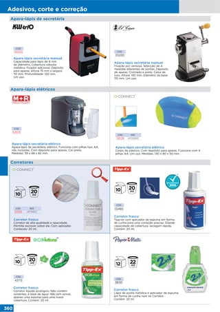 360
Adesivos, corte e correção
Apara-lápis de secretária
CÓD.
52835
Apara-lápis secretária elétrico
Apara-lápis de secretária, elétrico. Funciona com pilhas tipo AA,
não incluidas. Com depósito para aparas. Cor preto.
Medidas: 39 x 68 x 82 mm.
CÓD. REF.
38128 KF00893
Apara-lápis secretária elétrico
Corpo de plástico. Com depósito para aparas. Funciona com 4
pilhas AA. Um uso. Medidas: 130 x 80 x 50 mm.
CÓD.
00230
Apara-lápis secretária manual
Fixação por ventosa. Selecção de 4
medidas diferentes de pontas. Depósito
de aparas. Cromado e preto. Caixa de
luxo. Altura: 150 mm. Diâmetro da base:
110 mm. Um uso.
CÓD.
00225
Apara-lápis secretária manual
Capacidade para lápis de 8 mm
de diâmetro. Cobertura robusta
metálica. Fixador adicional. Depósito
para aparas. Altura 75 mm x largura
70 mm. Profundidade: 120 mm.
Um uso.
Corretores
Apara-lápis elétricos
Corretor frasco
Corretor de alta qualidade e opacidade.
Permite escrever sobre ele. Com aplicador.
Conteúdo: 20 ml.
CÓD. REF.
52155 KF10507
CÓD.
02485
Corretor frasco
Tipp-ex com aplicador de espuma em forma
de cunha para uma correção precisa. Grande
capacidade de cobertura, secagem rápida.
Contém: 20 ml.
CÓD.
43713
Corretor frasco
Corretor líquido ecológico. Não contém
solventes, à base de água. Não tem pincel,
apenas uma esponja para uma maior
cobertura. Contém: 20 ml.
CÓD.
38135
Corretor frasco
Lápis de ponta metálica e aplicador de espuma
em forma de cunha num só Corretor.
Contém: 22 ml.
 