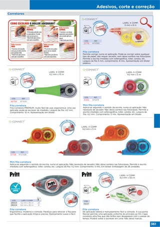 Adesivos, corte e correção
361
Mini fita corretora
Aplica-se seguindo o sentido da escrita, numa só aplicação. Não necessita de secador. Não deixa sombra nas fotocópias. Permite a escrita
imediata com esferográfica, roller, caneta, etc. Largura da fita: 4,2 mm. Comprimento: 5 mts. Em blister. Embalagem de 28 unidades.
CÓD. REF.
37736 KF27028
LARG. X COMP.
4,2 mm x 5 m
Fita corretora
De aplicação lateral e manuseamento fácil e cómodo. A sua ponta
flexível permite uma aplicação uniforme do princípio ao fim. Capa
corretora ultra fina que não brilha nem desaparece com o passar do
tempo. Poderá voltar a escrever em cima. Não deixa marcas.
CÓD.
39201
LARG. X COMP.
4,2 mm x 8,5 m
CÓD. REF.
46794 KF14451
Fita corretora
Fita Corretora PREMIUM, muito fácil de usar, ergonómica. Uma vez
aplicada, pode-se escrever de imediato. Largura da fita: 4,2 mm.
Comprimento: 10 m. Apresentação em blister.
LARG. X COMP.
4,2 mm x 10 m
Fita corretora
Permite corrigir numa só aplicação. Pode-se corrigir sobre qualquer
tipo de papel, não requer secador, nem deixa sombra nas fotocópias.
Permite a escrita imediata com esferográfica, roller, caneta, etc.
Largura da fita 5 mm, comprimento: 8 mts. Apresentação em blister
plástico.
CÓD. REF.
21776 KF01593
LARG. X COMP.
5 mm x 8 m
CÓD. REF.
31252 KF02131
Mini fita corretora
Aplica-se seguindo o sentido da escrita, numa só aplicação. Não
necessita de secador. Não deixa sombra nas fotocópias. Permite a
escrita imediata com esferográfica, roller, caneta, etc. Largura da
fita: 4,2 mm. Comprimento: 5 mts. Apresentação em blister.
LARG. X COMP.
4,2 mm x 5 m
Fita corretora
Ergonómica, moderna e cómoda. Parafuso para retorcer a fita para
que facilite a aplicação limpa e precisa. Deslizamento suave e fácil.
CÓD. LARG. X COMP.
28003 4,2 mm x 8,5 m 24
28004 8,4 mm x 8,5 m 8
Corretores
COR
REÇÃO FRON
TAL
COR
REÇÃO FRON
TAL
COR
REÇÃO FRON
TAL
C
O
RREÇÃO LA
TERAL
C
O
RREÇÃO LA
TERAL
C
O
RREÇÃO LA
TERAL
 