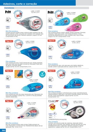 362
Adesivos, corte e correção
Corretores
Fita corretora
Fita corretora precisa, limpa e rápida. Design divertido e formato
reduzido é ideal para jovens. Com tampa protetora. Corpo
translúcido disponível em 4 cores: amarelo, azul, rosa e verde.
Largura: 4,2 mm. Comprimento: 6 mts.
CÓD.
32944
LARG. X COMP.
4,2 mm x 6 m
Fita corretora
Corretor com enorme poder de cobertura. Aplicação lateral;
corrige como se escreve. Sem líquidos: Permite escrever em cima
imediatamente após a aplicação. Tamanho pequeno e design
ergonómico. Largura da fita: 4,2 mm. Comprimento: 10 m.
* APRESENTAÇÃO EM BLISTER.
CÓD.
73914 20
58627 1*
C
O
RREÇÃO LA
TERAL
LARG. X COMP.
4,2 mm x 10 m
CÓD.
24572
Mini fita corretora
Corrige de forma rápida, limpa e precisa sobre qualquer tipo de
papel, podendo voltar a escrever em instantes com qualquer tipo
de instrumento de escrita. Tamanho reduzido. Largura: 4,2 mm.
Comprimento: 6 mts.
LARG. X COMP.
4,2 mm x 6 m
CÓD.
49331
Fita corretora
Fita corretora em seco. Corpo translúcido azul, design divertido.
Ideal para todo tipo de papel. Invisível ao fotocopiar. Muito fácil
de aplicar. Correção lateral.
Largura da fita: 4,2 mm. Comprimento: 12 m.
LARG. X COMP.
4,2 mm x 12 m
CÓD.
24466
Mini fita corretora
Mini fita corretora branca, para corrigir. Podes escrever em
cima, fotocopiar ou enviar por fax imediatamente depois da sua
aplicação. Fita : 6 mm x 5 m.
LARG. X COMP.
5 mm x 5 m
CÓD.
52739
Fita corretora
Fita corretora em seco, com grip para uma melhor aderência.
Grande control e aplicação precisa. Largura da fita: 5 mm.
LARG. X COMP.
5 mm x 10 m
Mini fita corretora
Fita corretora de design confortável para corrigir instantâneamente.
Tampa protetora. Ideal para o escritório. Divertido design com forma
de rato. Corpo transparente. Largura da fita: 4,2 mm.
Comprimento: 9 m.
CÓD.
18636
LARG. X COMP.
4,2 mm x 9 m
CÓD.
44329
Mini fita corretora
Fita corretora em seco de corpo translúcido azul. Mecanismo de
rosca para proteger a ponta. Fita : 5 mm*6 m. Fita de poliester.
Sistema rebobinado.
LARG. X COMP.
5 mm x 6 m
COR
REÇÃO FRON
TAL
COR
REÇÃO FRON
TAL
COR
REÇÃO FRON
TAL
COR
REÇÃO FRON
TAL
COR
REÇÃO FRON
TAL
COR
REÇÃO FRON
TAL
C
O
RREÇÃO LA
TERAL
 