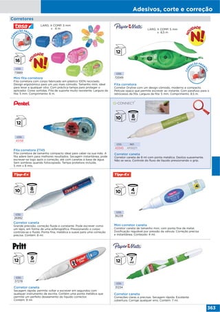 Adesivos, corte e correção
363
Corretores
CÓD.
73889
Mini fita corretora
Fita corretora com corpo fabricado em plástico 100% reciclado.
Design ergonómico para um uso mais cómodo. Tamanho mini, ideal
para levar a qualquer sitio. Com práctica tampa para proteger o
aplicador. Cores sortidas. Fita de suporte muito resistente. Largura da
fita: 5 mm. Comprimento: 6 m.
CÓD.
72049
Fita corretora
Corretor Dryline com um design cómodo, moderno e compacto.
Película opaca que permite escrever ao instante. Com parafuso para o
retrocesso da fita. Largura da fita: 5 mm. Comprimento: 8,5 m.
LARG. X COMP. 5 mm
x 8,5 m
CÓD.
31234
Corretor caneta
Correções claras e precisas. Secagem rápida. Excelente
cobertura. Corrige qualquer erro. Contém: 7 ml.
COR
REÇÃO FRON
TAL
LARG. X COMP. 5 mm
x 6 m
Fita corretora ZT45
Fita corretora de tamanho compacto ideal para caber na sua mão. A
fita adere bem para melhores resultados. Secagem instantânea, pode
escrever-se logo após a correção, até com canetas à base de água.
Sem sombras quando fotocopiado. Tampa protetora incluída.
5 mm x 8 mts.
CÓD.
45158
Corretor caneta
Corretor caneta de 8 ml com ponta metálica. Desliza suavemente.
Não se seca. Controle do fluxo de líquido pressionando o grip.
CÓD. REF.
43345 KF00271
CÓD.
26992
Corretor caneta
Grande precisão, correção fluida e constante. Pode escrever como
um lápis, em forma de uma esferográfica. Pressionando o corpo
controla-se o fluído. Ponta fina, metálica e suave para uma correção
precisa. Contém: 8 ml.
CÓD.
36239
Mini corretor caneta
Corretor caneta de tamanho mini, com ponta fina de metal.
Dosificação regulável por pressão da válvula. Correção precisa
e instantânea. Conteúdo: 4 ml.
CÓD.
37278
Corretor caneta
Secagem rápida: permite voltar a escrever em segundos com
qualquer instrumento de escrita. Contém uma ponta metálica que
permite um perfeito doseamento do líquido corrector.
Contém: 9 ml.
COR
REÇÃO FRON
TAL
 