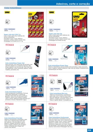 Adesivos, corte e correção
339
Cola instantânea Hybrid
Cola transparente instantânea. Fórmula
ideal para reparações e superfícies
grandes. Para todo tipo de superfícies:
Madeira, metal, couro, plástico, pedra,
vidro e outros. Reposicionável durante os 5
primeiros minutos. Resistente à água.
CÓD. CONTEÚDO
73573 50 g CÓD. CONTEÚDO
73571 3 x 1 g
Cola instantânea Mini trio
Adesivos transparentes instantâneos,
para colar com a máxima força todo
tipo de materiais. Cola porcelana, couro,
plástico, madeira, borracha, metal. É
limpo e rápido. Blister 3 unidades de 1 g.
Colas instantâneas
CÓD. CONTEÚDO
42530 3 g
Cola instantânea Power Gel
Nova formula, com partículas de borracha, que
permite adaptar-se a materiais flexíveis. Não
pinga, graças à sua fórmula gel. Para todo tipo
de superfícies: couro, borracha, plástico, metal,
madeira, porcelana, etc.
CÓD. CONTEÚDO
58695 1 g
Super cola mini UHU 1 g
Cola a maior parte dos materiais de
forma instantânea.
Porcelana, louça, couro, plástico,
borracha, cortiça, metal e muito mais.
Embalagem em blister de 12 x 1g.
CÓD. CONTEÚDO
73004 3 g
Super cola UHU 3g
Cola a maior parte dos materiais de
forma instantânea.
Porcelana, louça, couro, plástico,
borracha, cortiça, metal e muito mais.
Embalagem em blister de 3g.
CÓD. CONTEÚDO
73572 3 g
Cola instantânea Power Easy
Adesivo instantâneo reposicionável. Cola porcelana, metal, borracha,
couro, madeira, cartão e plásticos. Não cola aos dedos imediatamente.
Apresentação em blíster.
Reposicionável
CÓD. CONTEÚDO
73568 5 g
Cola instantânea Precisão
Adesivo transparente instantâneo, para
colar com a máxima força todo tipo
de materiais. Cola porcelana, couro,
plástico, madeira, borracha, metal. É
limpa e rápida. Sistema anti-secagem.
Tampa comprida para chegar aos
cantos mais difíceis.
CÓD. CONTEÚDO
73570 20 g
Cola instantânea Profissional
Cola transparente instantânea de uso
intensivo, para colar com a máxima força
porcelana, metal, couro, cortiça, madeira,
plástico e cartão. Com nova fórmula
resistente à água para um maior número
de aplicações. Cola superfícies de difícil
alcance. Extra forte. Embalagem de 20 g.
 